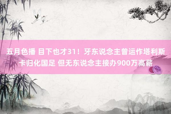 五月色播 目下也才31!牙东说念主曾运作塔利斯卡归化国足 但无东说念主接办900万高薪