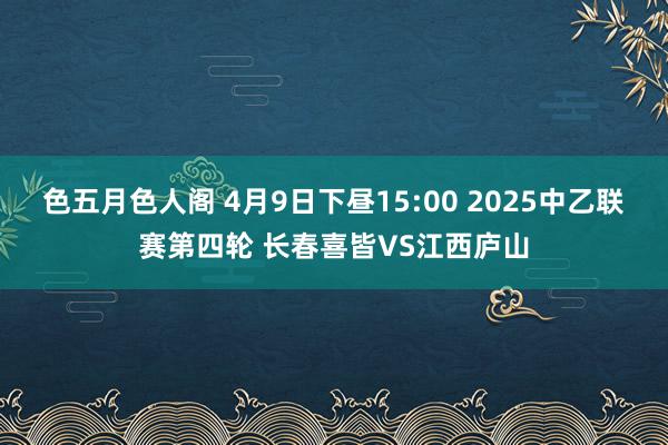 色五月色人阁 4月9日下昼15:00 2025中乙联赛第四轮 长春喜皆VS江西庐山