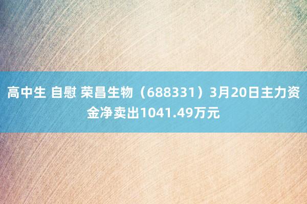 高中生 自慰 荣昌生物（688331）3月20日主力资金净卖出1041.49万元