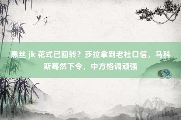 黑丝 jk 花式已回转？莎拉拿到老杜口信，马科斯蓦然下令，中方格调顽强