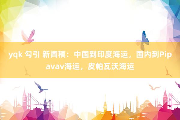 yqk 勾引 新闻稿：中国到印度海运，国内到Pipavav海运，皮帕瓦沃海运