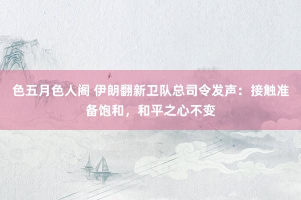 色五月色人阁 伊朗翻新卫队总司令发声：接触准备饱和，和平之心不变