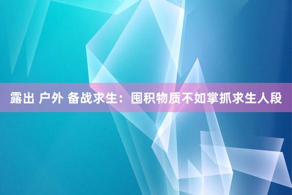 露出 户外 备战求生：囤积物质不如掌抓求生人段