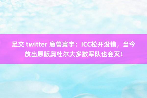 足交 twitter 魔兽寰宇：ICC松开没错，当今放出原版奥杜尔大多数军队也会灭！