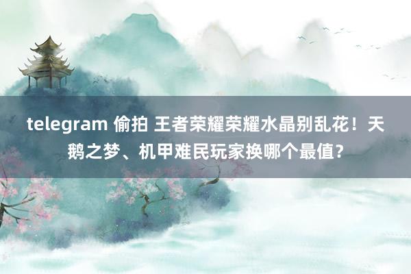 telegram 偷拍 王者荣耀荣耀水晶别乱花！天鹅之梦、机甲难民玩家换哪个最值？