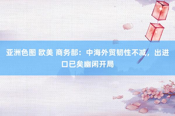 亚洲色图 欧美 商务部：中海外贸韧性不减，出进口已矣幽闲开局