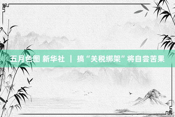 五月色图 新华社 ｜ 搞“关税绑架”将自尝苦果