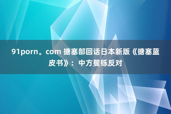 91porn。com 搪塞部回话日本新版《搪塞蓝皮书》：中方矍铄反对