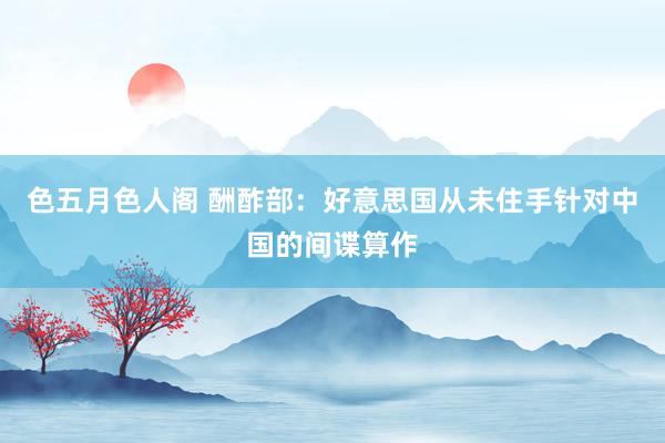 色五月色人阁 酬酢部：好意思国从未住手针对中国的间谍算作