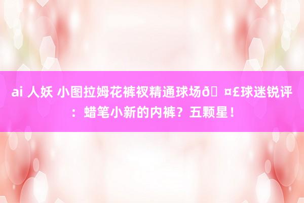 ai 人妖 小图拉姆花裤衩精通球场🤣球迷锐评：蜡笔小新的内裤？五颗星！