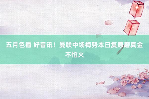 五月色播 好音讯！曼联中场梅努本日复原磨真金不怕火