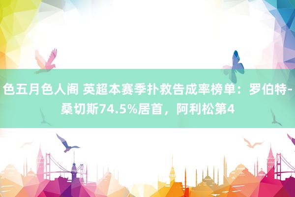 色五月色人阁 英超本赛季扑救告成率榜单：罗伯特-桑切斯74.5%居首，阿利松第4