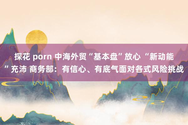 探花 porn 中海外贸“基本盘”放心 “新动能”充沛 商务部：有信心、有底气面对各式风险挑战