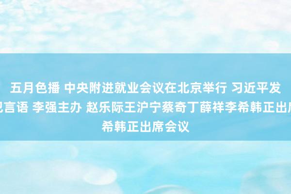 五月色播 中央附进就业会议在北京举行 习近平发表进犯言语 李强主办 赵乐际王沪宁蔡奇丁薛祥李希韩正出