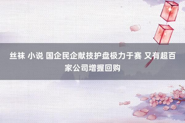 丝袜 小说 国企民企献技护盘极力于赛 又有超百家公司增握回购