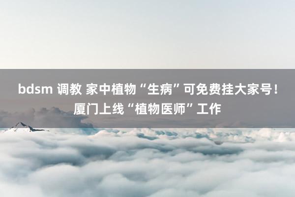 bdsm 调教 家中植物“生病”可免费挂大家号！厦门上线“植物医师”工作