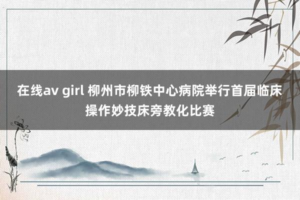 在线av girl 柳州市柳铁中心病院举行首届临床操作妙技床旁教化比赛