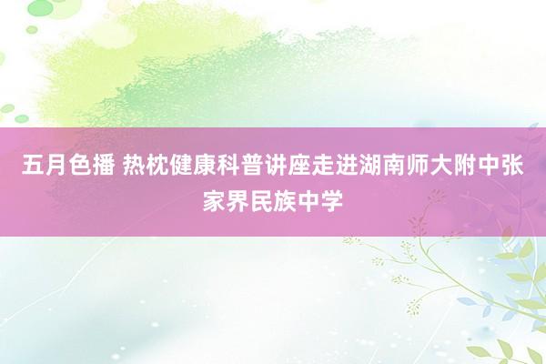 五月色播 热枕健康科普讲座走进湖南师大附中张家界民族中学