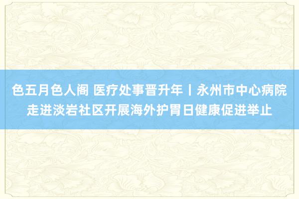 色五月色人阁 医疗处事晋升年丨永州市中心病院走进淡岩社区开展海外护胃日健康促进举止