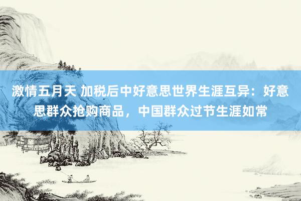 激情五月天 加税后中好意思世界生涯互异：好意思群众抢购商品，中国群众过节生涯如常