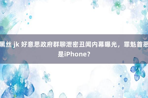 黑丝 jk 好意思政府群聊泄密丑闻内幕曝光，罪魁首恶是iPhone？