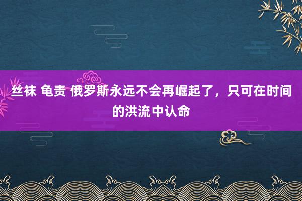 丝袜 龟责 俄罗斯永远不会再崛起了，只可在时间的洪流中认命