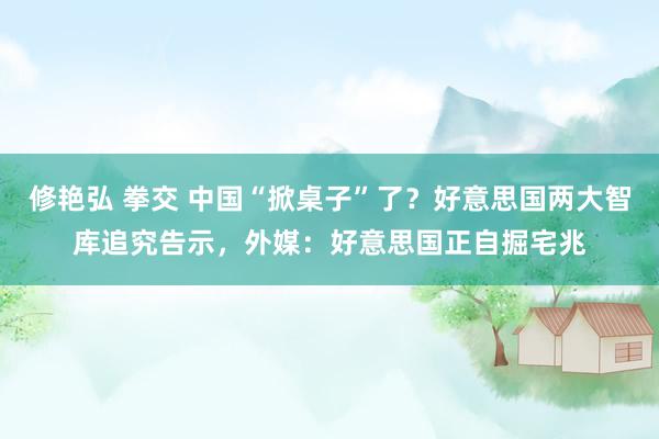 修艳弘 拳交 中国“掀桌子”了？好意思国两大智库追究告示，外媒：好意思国正自掘宅兆