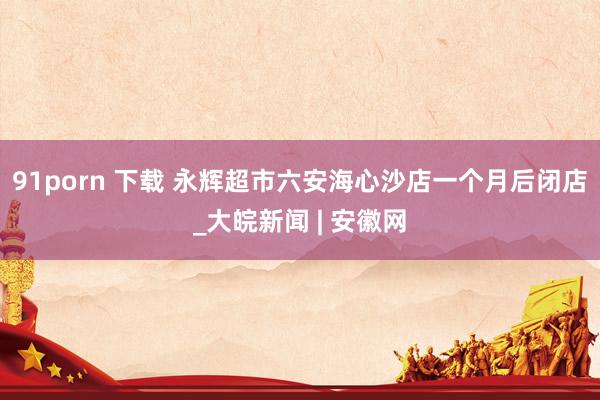 91porn 下载 永辉超市六安海心沙店一个月后闭店_大皖新闻 | 安徽网