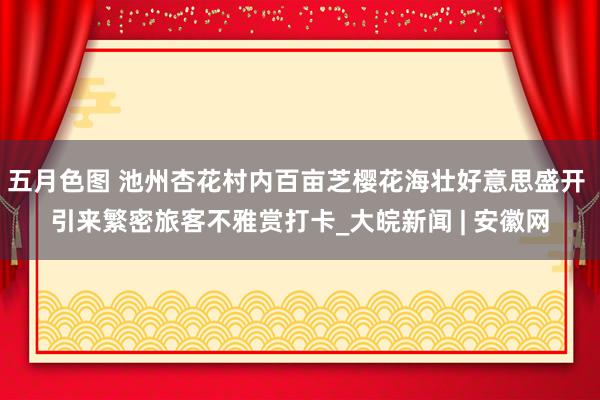 五月色图 池州杏花村内百亩芝樱花海壮好意思盛开 引来繁密旅客不雅赏打卡_大皖新闻 | 安徽网