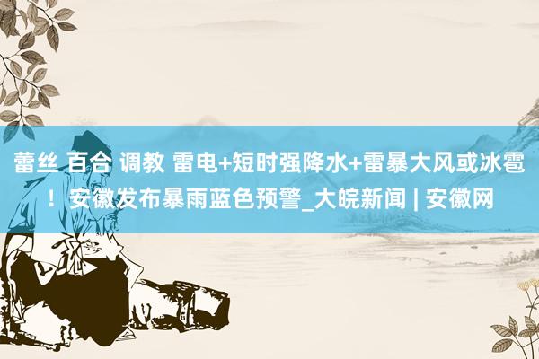 蕾丝 百合 调教 雷电+短时强降水+雷暴大风或冰雹！安徽发布暴雨蓝色预警_大皖新闻 | 安徽网