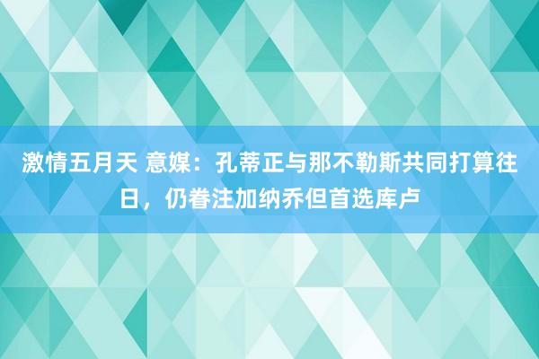 激情五月天 意媒：孔蒂正与那不勒斯共同打算往日，仍眷注加纳乔但首选库卢