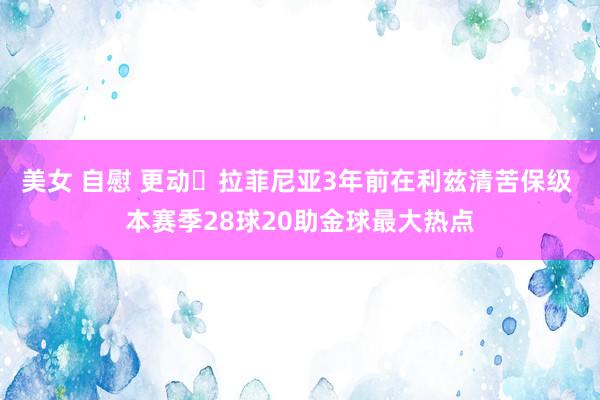 美女 自慰 更动❗拉菲尼亚3年前在利兹清苦保级 本赛季28球20助金球最大热点