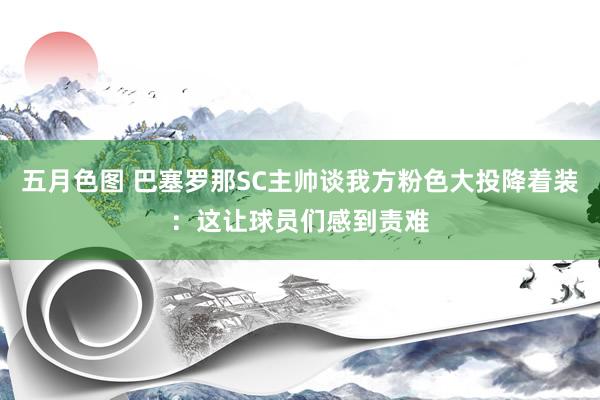 五月色图 巴塞罗那SC主帅谈我方粉色大投降着装：这让球员们感到责难