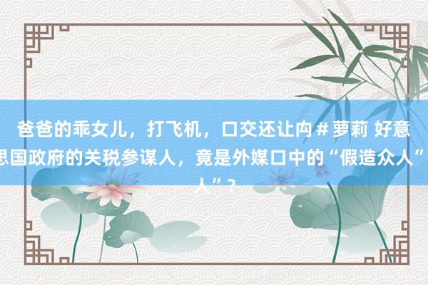 爸爸的乖女儿，打飞机，口交还让禸＃萝莉 好意思国政府的关税参谋人，竟是外媒口中的“假造众人”？
