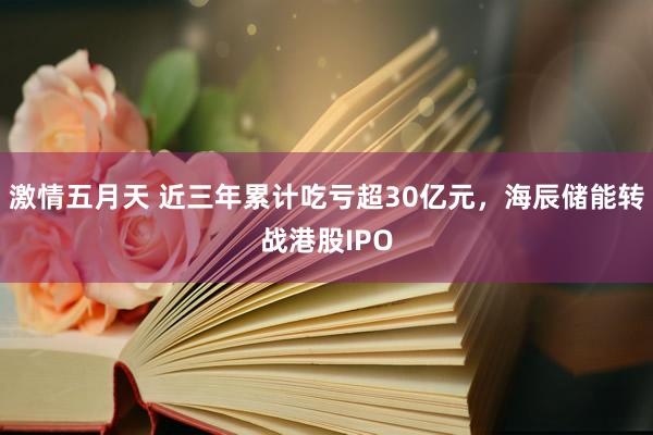 激情五月天 近三年累计吃亏超30亿元，海辰储能转战港股IPO
