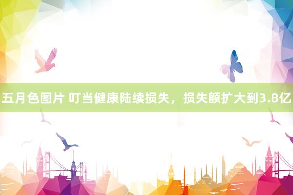 五月色图片 叮当健康陆续损失，损失额扩大到3.8亿