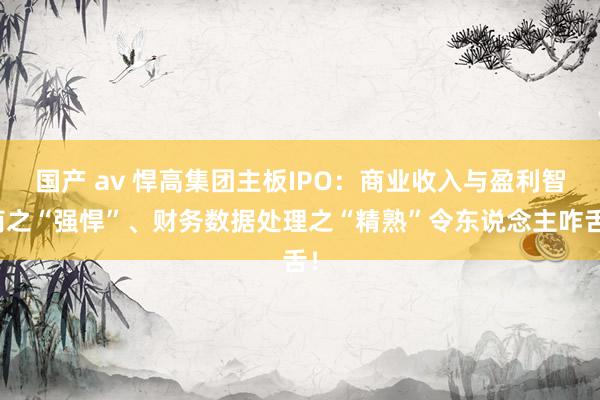国产 av 悍高集团主板IPO：商业收入与盈利智商之“强悍”、财务数据处理之“精熟”令东说念主咋舌！