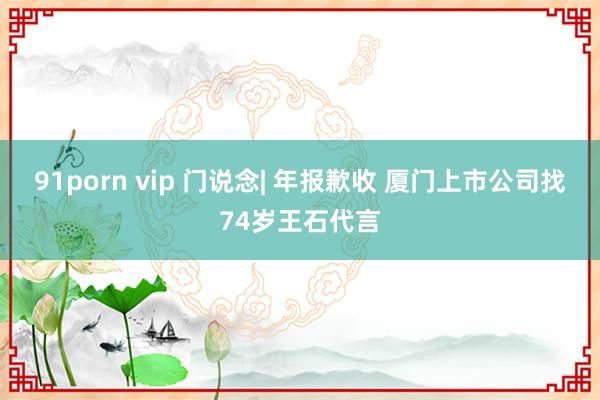 91porn vip 门说念| 年报歉收 厦门上市公司找74岁王石代言