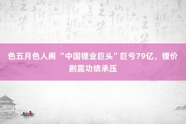 色五月色人阁 “中国锂业巨头”巨亏79亿，锂价剧震功绩承压