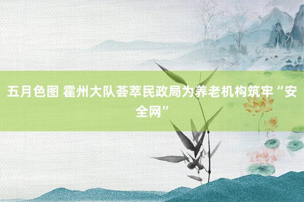 五月色图 霍州大队荟萃民政局为养老机构筑牢“安全网”