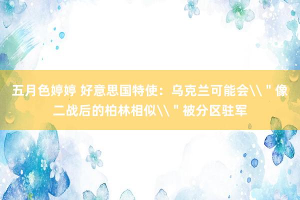 五月色婷婷 好意思国特使：乌克兰可能会\＂像二战后的柏林相似\＂被分区驻军
