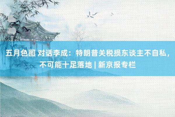 五月色图 对话李成：特朗普关税损东谈主不自私，不可能十足落地 | 新京报专栏