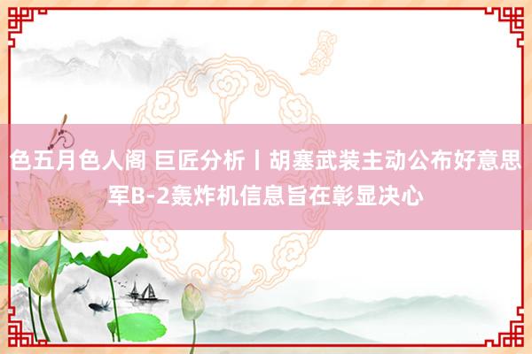 色五月色人阁 巨匠分析丨胡塞武装主动公布好意思军B-2轰炸机信息旨在彰显决心
