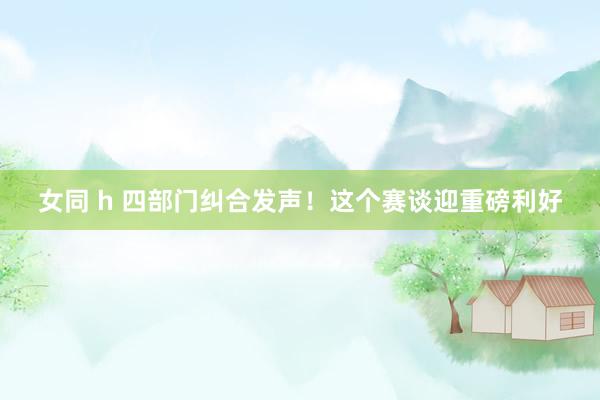 女同 h 四部门纠合发声！这个赛谈迎重磅利好