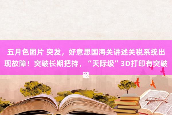 五月色图片 突发，好意思国海关讲述关税系统出现故障！突破长期把持，“天际级”3D打印有突破