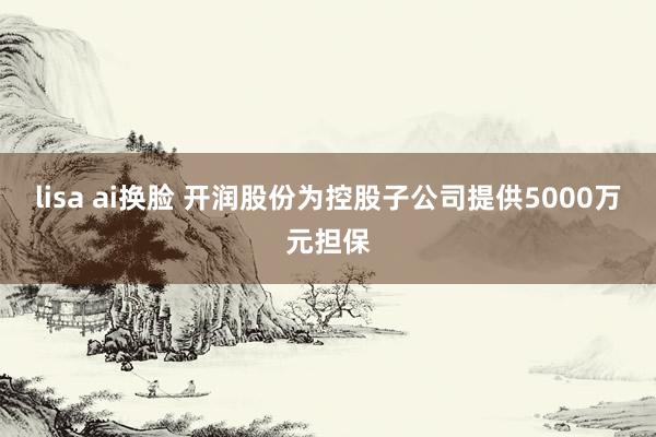 lisa ai换脸 开润股份为控股子公司提供5000万元担保
