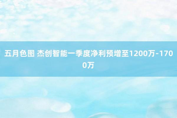 五月色图 杰创智能一季度净利预增至1200万-1700万