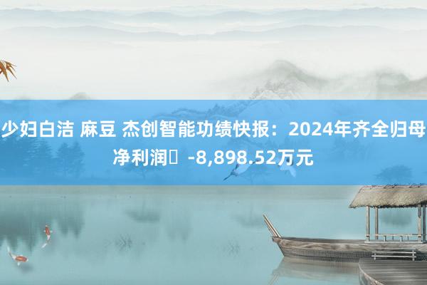 少妇白洁 麻豆 杰创智能功绩快报：2024年齐全归母净利润	-8,898.52万元