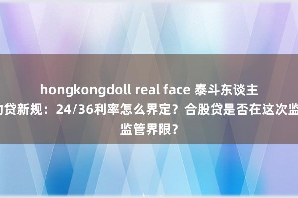 hongkongdoll real face 泰斗东谈主士解读助贷新规：24/36利率怎么界定？合股