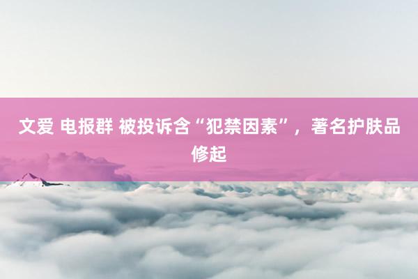 文爱 电报群 被投诉含“犯禁因素”，著名护肤品修起